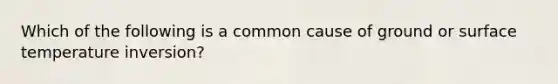 Which of the following is a common cause of ground or <a href='https://www.questionai.com/knowledge/kkV3ggZUFU-surface-temperature' class='anchor-knowledge'>surface temperature</a> inversion?