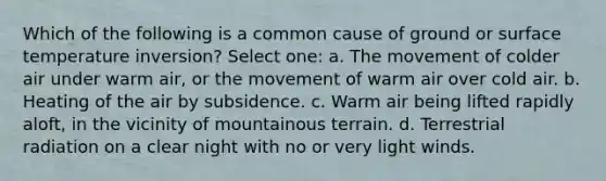 Which of the following is a common cause of ground or surface temperature inversion? Select one: a. The movement of colder air under warm air, or the movement of warm air over cold air. b. Heating of the air by subsidence. c. Warm air being lifted rapidly aloft, in the vicinity of mountainous terrain. d. Terrestrial radiation on a clear night with no or very light winds.