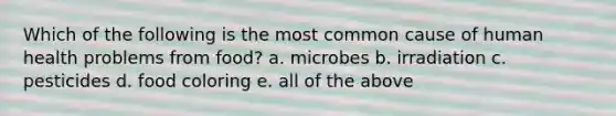 Which of the following is the most common cause of human health problems from food? a. microbes b. irradiation c. pesticides d. food coloring e. all of the above