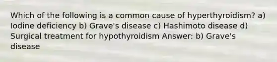 Which of the following is a common cause of hyperthyroidism? a) Iodine deficiency b) Grave's disease c) Hashimoto disease d) Surgical treatment for hypothyroidism Answer: b) Grave's disease