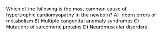 Which of the following is the most common cause of hypertrophic cardiomyopathy in the newborn? A) Inborn errors of metabolism B) Multiple congenital anomaly syndromes C) Mutations of sarcomeric proteins D) Neuromuscular disorders