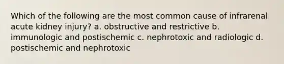 Which of the following are the most common cause of infrarenal acute kidney injury? a. obstructive and restrictive b. immunologic and postischemic c. nephrotoxic and radiologic d. postischemic and nephrotoxic