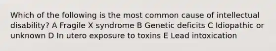 Which of the following is the most common cause of intellectual disability? A Fragile X syndrome B Genetic deficits C Idiopathic or unknown D In utero exposure to toxins E Lead intoxication