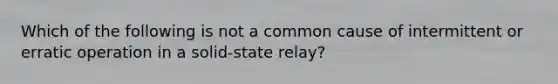 Which of the following is not a common cause of intermittent or erratic operation in a solid-state relay?