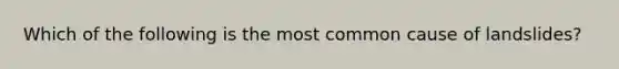 Which of the following is the most common cause of landslides?