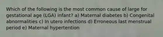 Which of the following is the most common cause of large for gestational age (LGA) infant? a) Maternal diabetes b) Congenital abnormalities c) In utero infections d) Erroneous last menstrual period e) Maternal hypertention