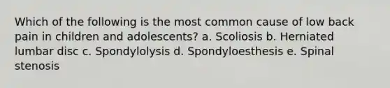 Which of the following is the most common cause of low back pain in children and adolescents? a. Scoliosis b. Herniated lumbar disc c. Spondylolysis d. Spondyloesthesis e. Spinal stenosis