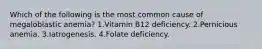 Which of the following is the most common cause of megaloblastic anemia? 1.Vitamin B12 deficiency. 2.Pernicious anemia. 3.Iatrogenesis. 4.Folate deficiency.