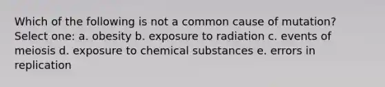 Which of the following is not a common cause of mutation? Select one: a. obesity b. exposure to radiation c. events of meiosis d. exposure to chemical substances e. errors in replication