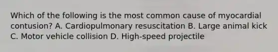 Which of the following is the most common cause of myocardial contusion? A. Cardiopulmonary resuscitation B. Large animal kick C. Motor vehicle collision D. High-speed projectile