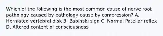 Which of the following is the most common cause of nerve root pathology caused by pathology cause by compression? A. Herniated vertebral disk B. Babinski sign C. Normal Patellar reflex D. Altered content of consciousness