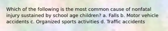 Which of the following is the most common cause of nonfatal injury sustained by school age children? a. Falls b. Motor vehicle accidents c. Organized sports activities d. Traffic accidents