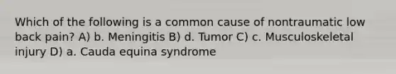 Which of the following is a common cause of nontraumatic low back pain? A) b. Meningitis B) d. Tumor C) c. Musculoskeletal injury D) a. Cauda equina syndrome