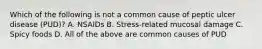 Which of the following is not a common cause of peptic ulcer disease (PUD)? A. NSAIDs B. Stress-related mucosal damage C. Spicy foods D. All of the above are common causes of PUD