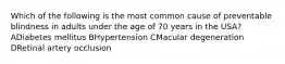 Which of the following is the most common cause of preventable blindness in adults under the age of 70 years in the USA? ADiabetes mellitus BHypertension CMacular degeneration DRetinal artery occlusion