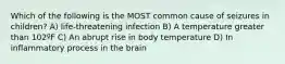 Which of the following is the MOST common cause of seizures in children? A) life-threatening infection B) A temperature greater than 102ºF C) An abrupt rise in body temperature D) In inflammatory process in the brain