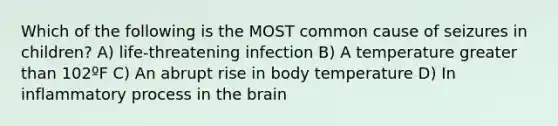 Which of the following is the MOST common cause of seizures in children? A) life-threatening infection B) A temperature greater than 102ºF C) An abrupt rise in body temperature D) In inflammatory process in the brain