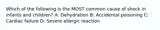 Which of the following is the MOST common cause of shock in infants and children? A: Dehydration B: Accidental poisoning C: Cardiac failure D: Severe allergic reaction