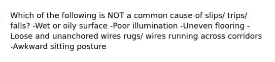 Which of the following is NOT a common cause of slips/ trips/ falls? -Wet or oily surface -Poor illumination -Uneven flooring -Loose and unanchored wires rugs/ wires running across corridors -Awkward sitting posture