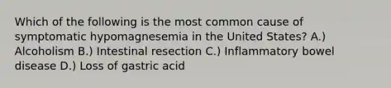 Which of the following is the most common cause of symptomatic hypomagnesemia in the United States? A.) Alcoholism B.) Intestinal resection C.) Inflammatory bowel disease D.) Loss of gastric acid