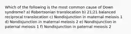 Which of the following is the most common cause of Down syndrome? a) Robertsonian translocation b) 21;21 balanced reciprocal translocation c) Nondisjunction in maternal meiosis 1 d) Nondisjunction in maternal meiosis 2 e) Nondisjunction in paternal meiosis 1 f) Nondisjunction in paternal meiosis 2