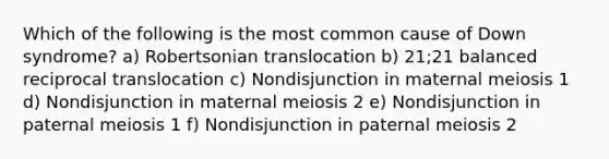 Which of the following is the most common cause of Down syndrome? a) Robertsonian translocation b) 21;21 balanced reciprocal translocation c) Nondisjunction in maternal meiosis 1 d) Nondisjunction in maternal meiosis 2 e) Nondisjunction in paternal meiosis 1 f) Nondisjunction in paternal meiosis 2