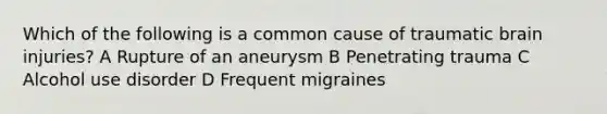 Which of the following is a common cause of traumatic brain injuries? A Rupture of an aneurysm B Penetrating trauma C Alcohol use disorder D Frequent migraines