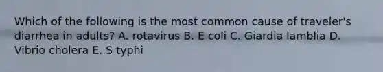 Which of the following is the most common cause of traveler's diarrhea in adults? A. rotavirus B. E coli C. Giardia lamblia D. Vibrio cholera E. S typhi