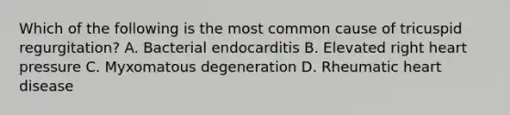 Which of the following is the most common cause of tricuspid regurgitation? A. Bacterial endocarditis B. Elevated right heart pressure C. Myxomatous degeneration D. Rheumatic heart disease