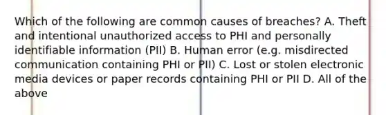 Which of the following are common causes of breaches? A. Theft and intentional unauthorized access to PHI and personally identifiable information (PII) B. Human error (e.g. misdirected communication containing PHI or PII) C. Lost or stolen electronic media devices or paper records containing PHI or PII D. All of the above