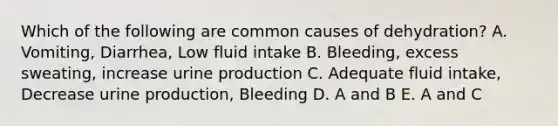 Which of the following are common causes of dehydration? A. Vomiting, Diarrhea, Low fluid intake B. Bleeding, excess sweating, increase urine production C. Adequate fluid intake, Decrease urine production, Bleeding D. A and B E. A and C