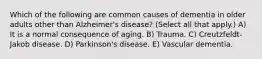 Which of the following are common causes of dementia in older adults other than Alzheimer's disease? (Select all that apply.) A) It is a normal consequence of aging. B) Trauma. C) Creutzfeldt-Jakob disease. D) Parkinson's disease. E) Vascular dementia.