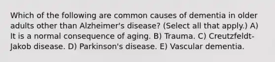 Which of the following are common causes of dementia in older adults other than Alzheimer's disease? (Select all that apply.) A) It is a normal consequence of aging. B) Trauma. C) Creutzfeldt-Jakob disease. D) Parkinson's disease. E) Vascular dementia.