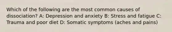 Which of the following are the most common causes of dissociation? A: Depression and anxiety B: Stress and fatigue C: Trauma and poor diet D: Somatic symptoms (aches and pains)