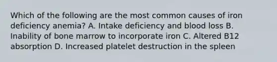 Which of the following are the most common causes of iron deficiency anemia? A. Intake deficiency and blood loss B. Inability of bone marrow to incorporate iron C. Altered B12 absorption D. Increased platelet destruction in the spleen