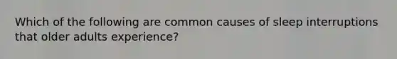 Which of the following are common causes of sleep interruptions that older adults experience?