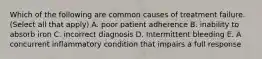 Which of the following are common causes of treatment failure. (Select all that apply) A. poor patient adherence B. inability to absorb iron C. incorrect diagnosis D. Intermittent bleeding E. A concurrent inflammatory condition that impairs a full response