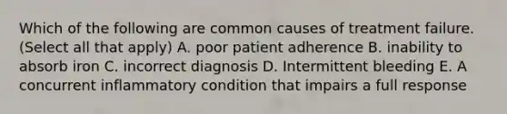 Which of the following are common causes of treatment failure. (Select all that apply) A. poor patient adherence B. inability to absorb iron C. incorrect diagnosis D. Intermittent bleeding E. A concurrent inflammatory condition that impairs a full response