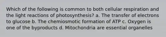 Which of the following is common to both cellular respiration and the light reactions of photosynthesis? a. The transfer of electrons to glucose b. The chemiosmotic formation of ATP c. Oxygen is one of the byproducts d. Mitochondria are essential organelles