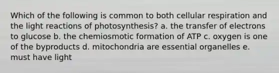 Which of the following is common to both cellular respiration and the light reactions of photosynthesis? a. the transfer of electrons to glucose b. the chemiosmotic formation of ATP c. oxygen is one of the byproducts d. mitochondria are essential organelles e. must have light