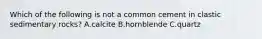 Which of the following is not a common cement in clastic sedimentary rocks? A.calcite B.hornblende C.quartz