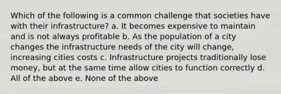 Which of the following is a common challenge that societies have with their infrastructure? a. It becomes expensive to maintain and is not always profitable b. As the population of a city changes the infrastructure needs of the city will change, increasing cities costs c. Infrastructure projects traditionally lose money, but at the same time allow cities to function correctly d. All of the above e. None of the above