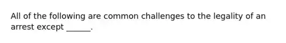 All of the following are common challenges to the legality of an arrest except ______.