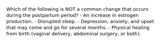 Which of the following is NOT a common change that occurs during the postpartum period? - An increase in estrogen production. - Disrupted sleep. - Depression, anxiety, and upset that may come and go for several months. - Physical healing from birth (vaginal delivery, abdominal surgery, or both).