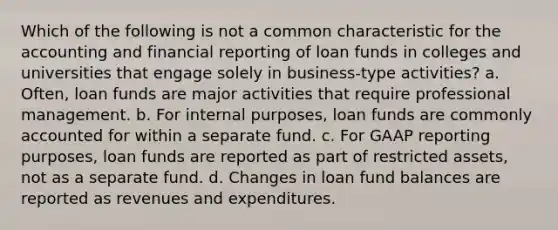 Which of the following is not a common characteristic for the accounting and financial reporting of loan funds in colleges and universities that engage solely in business-type activities? a. Often, loan funds are major activities that require professional management. b. For internal purposes, loan funds are commonly accounted for within a separate fund. c. For GAAP reporting purposes, loan funds are reported as part of restricted assets, not as a separate fund. d. Changes in loan fund balances are reported as revenues and expenditures.