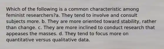 Which of the following is a common characteristic among feminist researchers?a. They tend to involve and consult subjects more. b. They are more oriented toward stability, rather than change. c. They are more inclined to conduct research that appeases the masses. d. They tend to focus more on quantitative versus qualitative data.