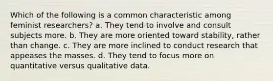 Which of the following is a common characteristic among feminist researchers? a. They tend to involve and consult subjects more. b. They are more oriented toward stability, rather than change. c. They are more inclined to conduct research that appeases the masses. d. They tend to focus more on quantitative versus qualitative data.