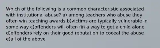 Which of the following is a common characteristic associated with institutional abuse? a) among teachers who abuse they often win teaching awards b)victims are typically vulnerable in some way c)offenders will often fin a way to get a child alone d)offenders rely on their good reputation to coceal the abuse e)all of the above