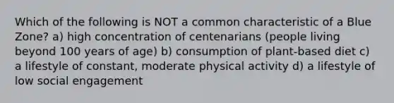 Which of the following is NOT a common characteristic of a Blue Zone? a) high concentration of centenarians (people living beyond 100 years of age) b) consumption of plant-based diet c) a lifestyle of constant, moderate physical activity d) a lifestyle of low social engagement