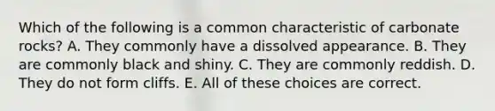 Which of the following is a common characteristic of carbonate rocks? A. They commonly have a dissolved appearance. B. They are commonly black and shiny. C. They are commonly reddish. D. They do not form cliffs. E. All of these choices are correct.